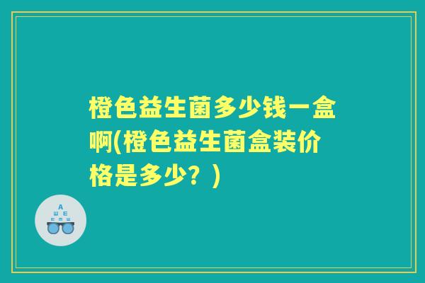 橙色益生菌多少钱一盒啊(橙色益生菌盒装价格是多少?) 橙色益生菌多少钱一盒啊(橙色益生菌盒装价格是多少?)