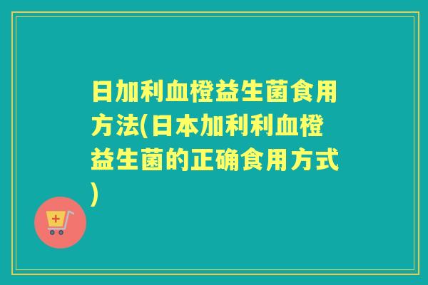 日加利橙益生菌食用方法(日本加利利橙益生菌的正确食用方式) 日加利橙益生菌食用方法(日本加利利橙益生菌的正确食用方式)