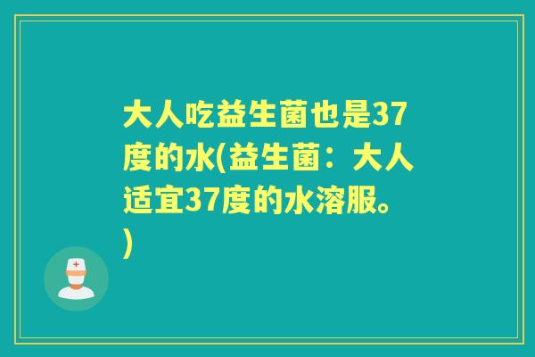 大人吃益生菌也是37度的水(益生菌:大人适宜37度的水溶服。) 大人吃益生菌也是37度的水(益生菌:大人适宜37度的水溶服。)