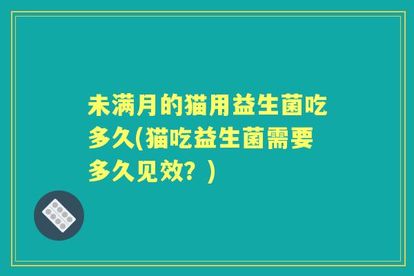 未满月的猫用益生菌吃多久(猫吃益生菌需要多久见效?) 未满月的猫用益生菌吃多久(猫吃益生菌需要多久见效?)