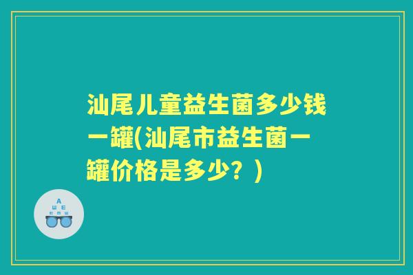 汕尾儿童益生菌多少钱一罐(汕尾市益生菌一罐价格是多少?) 汕尾儿童益生菌多少钱一罐(汕尾市益生菌一罐价格是多少?)