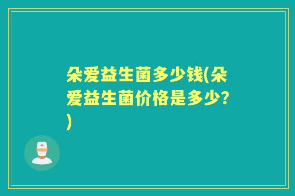 朵爱益生菌多少钱(朵爱益生菌价格是多少?) 朵爱益生菌多少钱(朵爱益生菌价格是多少?)