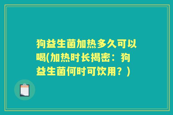 狗益生菌加热多久可以喝(加热时长揭密:狗益生菌何时可饮用?) 狗益生菌加热多久可以喝(加热时长揭密:狗益生菌何时可饮用?)