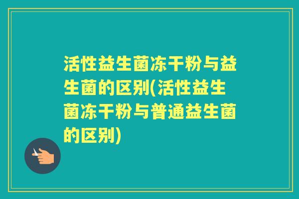 活性益生菌冻干粉与益生菌的区别(活性益生菌冻干粉与普通益生菌的区别) 活性益生菌冻干粉与益生菌的区别(活性益生菌冻干粉与普通益生菌的区别)