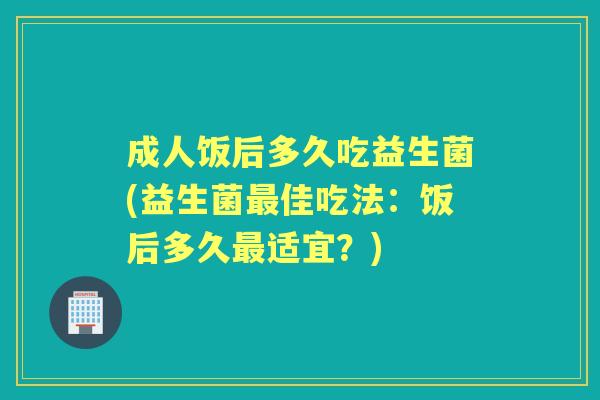 成人饭后多久吃益生菌(益生菌佳吃法:饭后多久适宜?) 成人饭后多久吃益生菌(益生菌佳吃法:饭后多久适宜?)