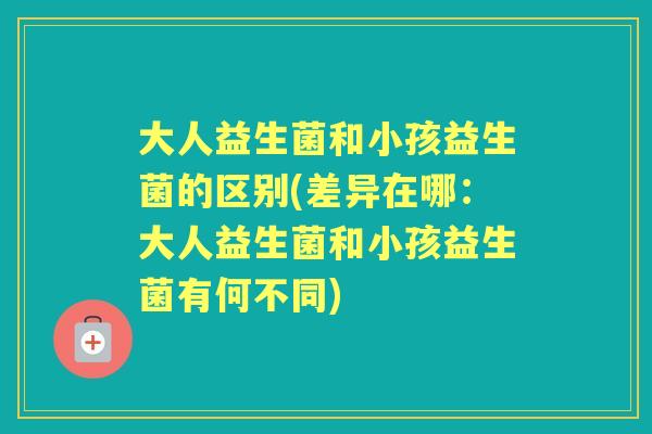 大人益生菌和小孩益生菌的区别(差异在哪:大人益生菌和小孩益生菌有何不同) 大人益生菌和小孩益生菌的区别(差异在哪:大人益生菌和小孩益生菌有何不同)
