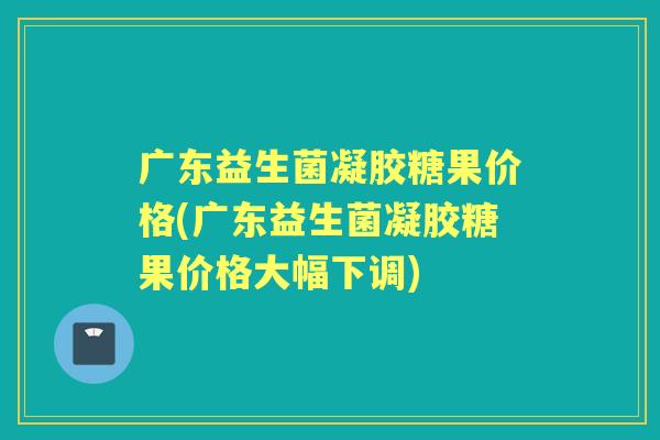 广东益生菌凝胶糖果价格(广东益生菌凝胶糖果价格大幅下调)