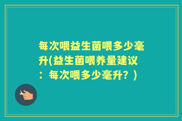 每次喂益生菌喂多少毫升(益生菌喂养量建议:每次喂多少毫升?) 每次喂益生菌喂多少毫升(益生菌喂养量建议:每次喂多少毫升?)