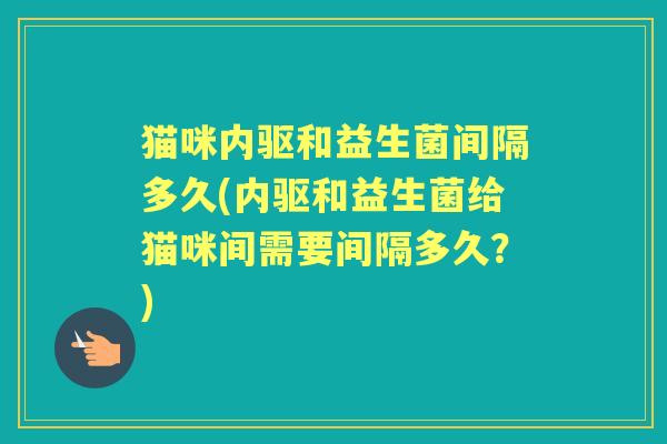 猫咪内驱和益生菌间隔多久(内驱和益生菌给猫咪间需要间隔多久?) 猫咪内驱和益生菌间隔多久(内驱和益生菌给猫咪间需要间隔多久?)