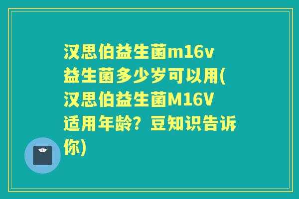 汉思伯益生菌m16v益生菌多少岁可以用(汉思伯益生菌M16V适用年龄?豆知识告诉你) 汉思伯益生菌m16v益生菌多少岁可以用(汉思伯益生菌M16V适用年龄?豆知识告诉你)