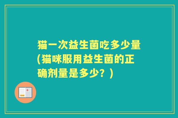 猫一次益生菌吃多少量(猫咪服用益生菌的正确剂量是多少?) 猫一次益生菌吃多少量(猫咪服用益生菌的正确剂量是多少?)