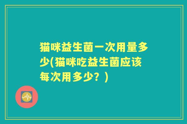 猫咪益生菌一次用量多少(猫咪吃益生菌应该每次用多少?) 猫咪益生菌一次用量多少(猫咪吃益生菌应该每次用多少?)