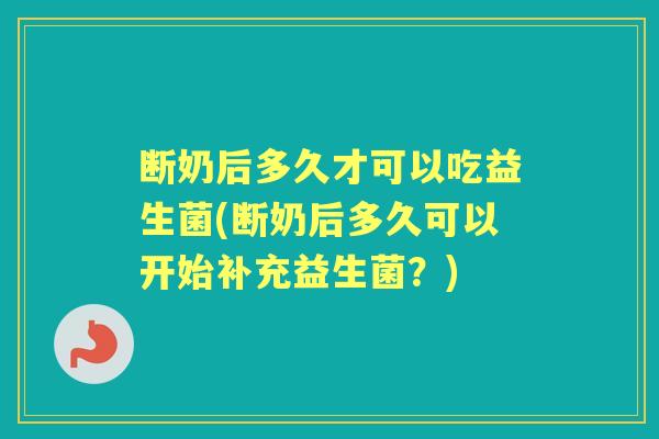 断奶后多久才可以吃益生菌(断奶后多久可以开始补充益生菌？)
