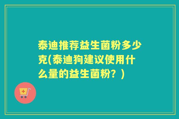 泰迪推荐益生菌粉多少克(泰迪狗建议使用什么量的益生菌粉?) 泰迪推荐益生菌粉多少克(泰迪狗建议使用什么量的益生菌粉?)