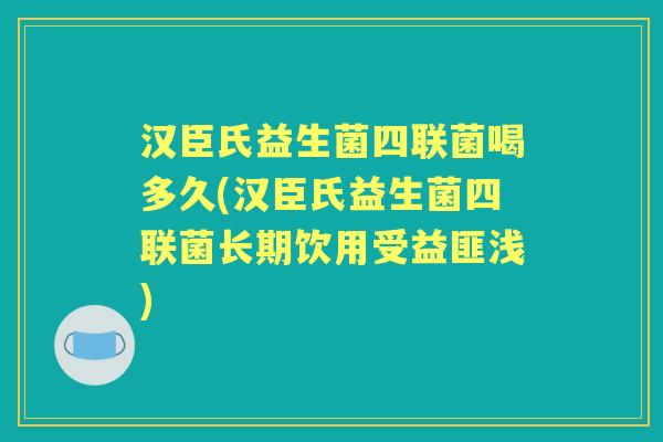 汉臣氏益生菌四联菌喝多久(汉臣氏益生菌四联菌长期饮用受益匪浅) 汉臣氏益生菌四联菌喝多久(汉臣氏益生菌四联菌长期饮用受益匪浅)