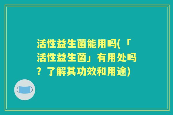 活性益生菌能用吗(「活性益生菌」有用处吗？了解其功效和用途)