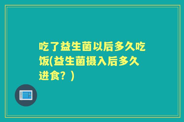 吃了益生菌以后多久吃饭(益生菌摄入后多久进食?) 吃了益生菌以后多久吃饭(益生菌摄入后多久进食?)