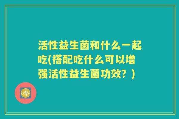 活性益生菌和什么一起吃(搭配吃什么可以增强活性益生菌功效？)
