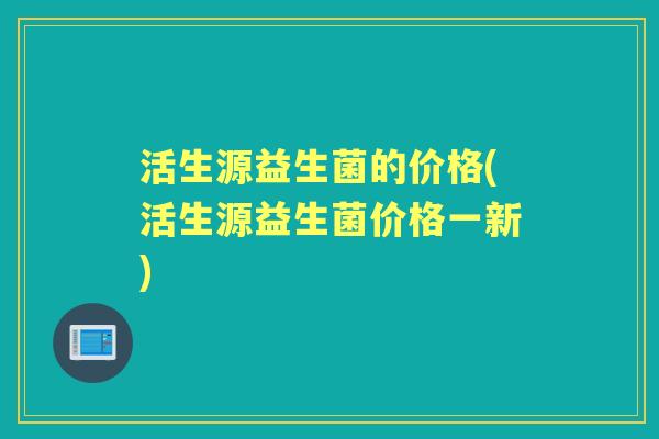 活生源益生菌的价格(活生源益生菌价格一新)