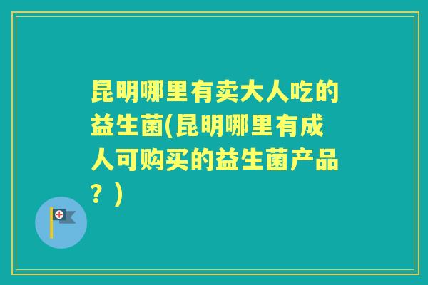昆明哪里有卖大人吃的益生菌(昆明哪里有成人可购买的益生菌产品？)
