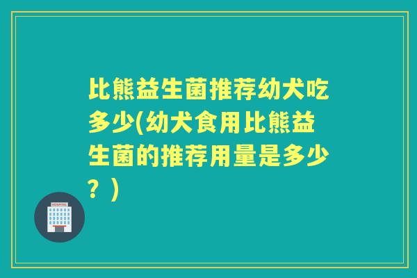 比熊益生菌推荐幼犬吃多少(幼犬食用比熊益生菌的推荐用量是多少？)