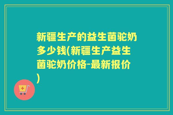 新疆生产的益生菌驼奶多少钱(新疆生产益生菌驼奶价格-新报价)