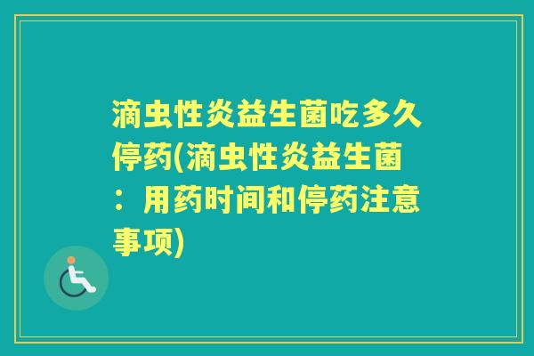 滴虫性炎益生菌吃多久停药(滴虫性炎益生菌:用药时间和停药注意事项) 滴虫性炎益生菌吃多久停药(滴虫性炎益生菌:用药时间和停药注意事项)