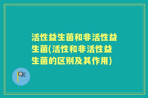 活性益生菌和非活性益生菌(活性和非活性益生菌的区别及其作用)
