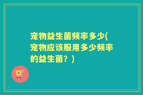 宠物益生菌频率多少(宠物应该服用多少频率的益生菌？)