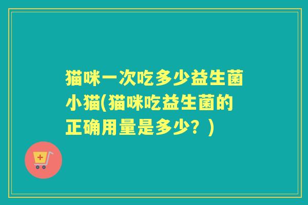 猫咪一次吃多少益生菌小猫(猫咪吃益生菌的正确用量是多少？)