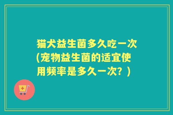 猫犬益生菌多久吃一次(宠物益生菌的适宜使用频率是多久一次？)