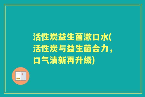 活性炭益生菌漱口水(活性炭与益生菌合力,口气清新再升级) 活性炭益生菌漱口水(活性炭与益生菌合力,口气清新再升级)