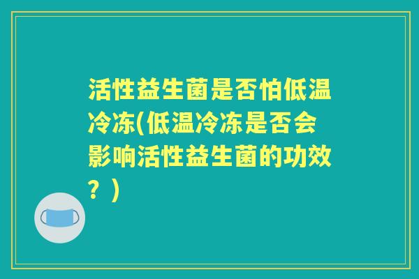 活性益生菌是否怕低温冷冻(低温冷冻是否会影响活性益生菌的功效?) 活性益生菌是否怕低温冷冻(低温冷冻是否会影响活性益生菌的功效?)