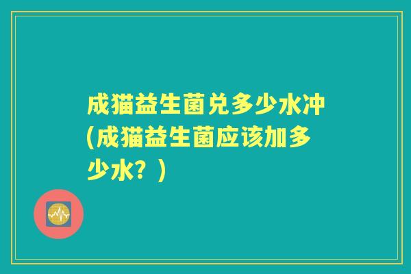 成猫益生菌兑多少水冲(成猫益生菌应该加多少水？)