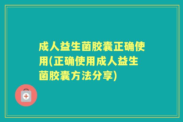 成人益生菌胶囊正确使用(正确使用成人益生菌胶囊方法分享)