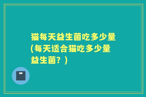 猫每天益生菌吃多少量(每天适合猫吃多少量益生菌?) 猫每天益生菌吃多少量(每天适合猫吃多少量益生菌?)