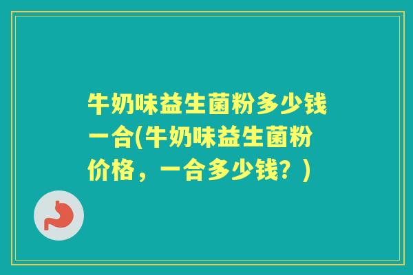 牛奶味益生菌粉多少钱一合(牛奶味益生菌粉价格,一合多少钱?) 牛奶味益生菌粉多少钱一合(牛奶味益生菌粉价格,一合多少钱?)