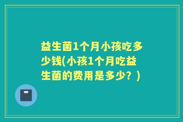 益生菌1个月小孩吃多少钱(小孩1个月吃益生菌的费用是多少?) 益生菌1个月小孩吃多少钱(小孩1个月吃益生菌的费用是多少?)