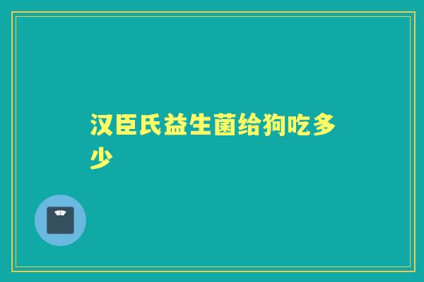 汉臣氏益生菌给狗吃多少 汉臣氏益生菌给狗吃多少