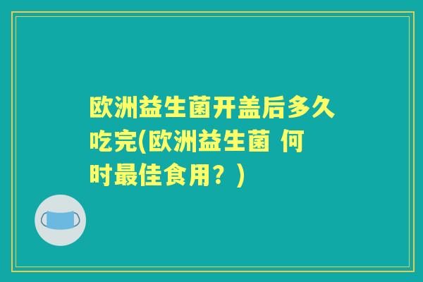 欧洲益生菌开盖后多久吃完(欧洲益生菌 何时佳食用?) 欧洲益生菌开盖后多久吃完(欧洲益生菌 何时佳食用?)