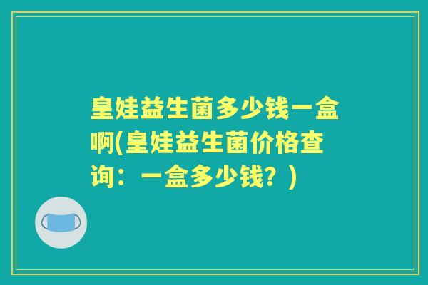 皇娃益生菌多少钱一盒啊(皇娃益生菌价格查询：一盒多少钱？)