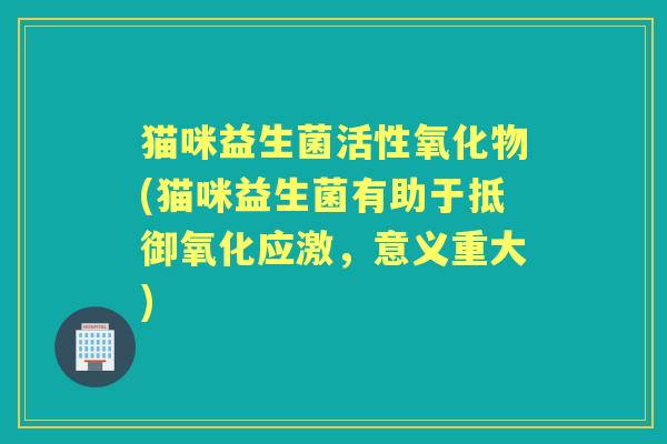 猫咪益生菌活性氧化物(猫咪益生菌有助于抵御氧化应激,意义重大) 猫咪益生菌活性氧化物(猫咪益生菌有助于抵御氧化应激,意义重大)