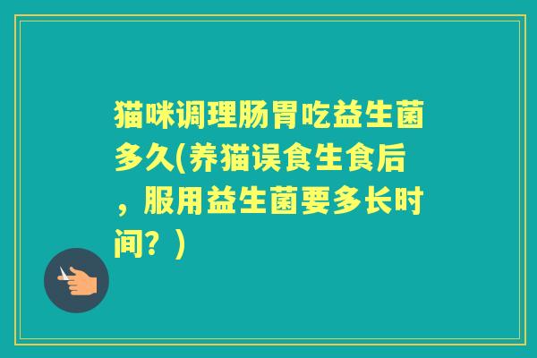 猫咪调理肠胃吃益生菌多久(养猫误食生食后,服用益生菌要多长时间?) 猫咪调理肠胃吃益生菌多久(养猫误食生食后,服用益生菌要多长时间?)