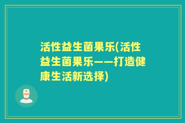 活性益生菌果乐(活性益生菌果乐——打造健康生活新选择) 活性益生菌果乐(活性益生菌果乐——打造健康生活新选择)
