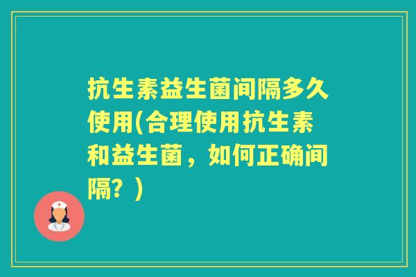 抗生素益生菌间隔多久使用(合理使用抗生素和益生菌，如何正确间隔？)