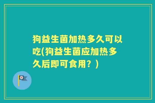 狗益生菌加热多久可以吃(狗益生菌应加热多久后即可食用?) 狗益生菌加热多久可以吃(狗益生菌应加热多久后即可食用?)