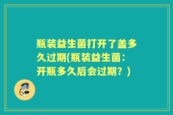 瓶装益生菌打开了盖多久过期(瓶装益生菌:开瓶多久后会过期?) 瓶装益生菌打开了盖多久过期(瓶装益生菌:开瓶多久后会过期?)