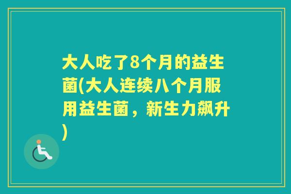 大人吃了8个月的益生菌(大人连续八个月服用益生菌,新生力飙升) 大人吃了8个月的益生菌(大人连续八个月服用益生菌,新生力飙升)
