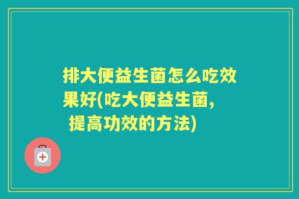 排大便益生菌怎么吃效果好(吃大便益生菌, 提高功效的方法)