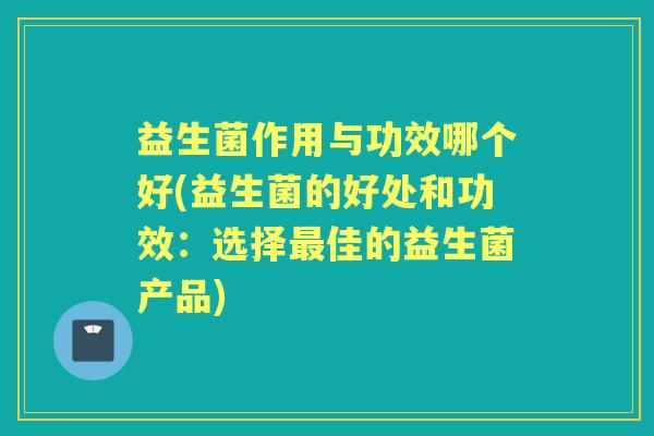 益生菌作用与功效哪个好(益生菌的好处和功效:选择佳的益生菌产品) 益生菌作用与功效哪个好(益生菌的好处和功效:选择佳的益生菌产品)